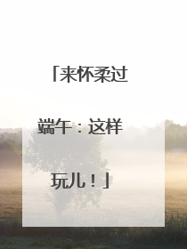 来怀柔过端午：这样玩儿！